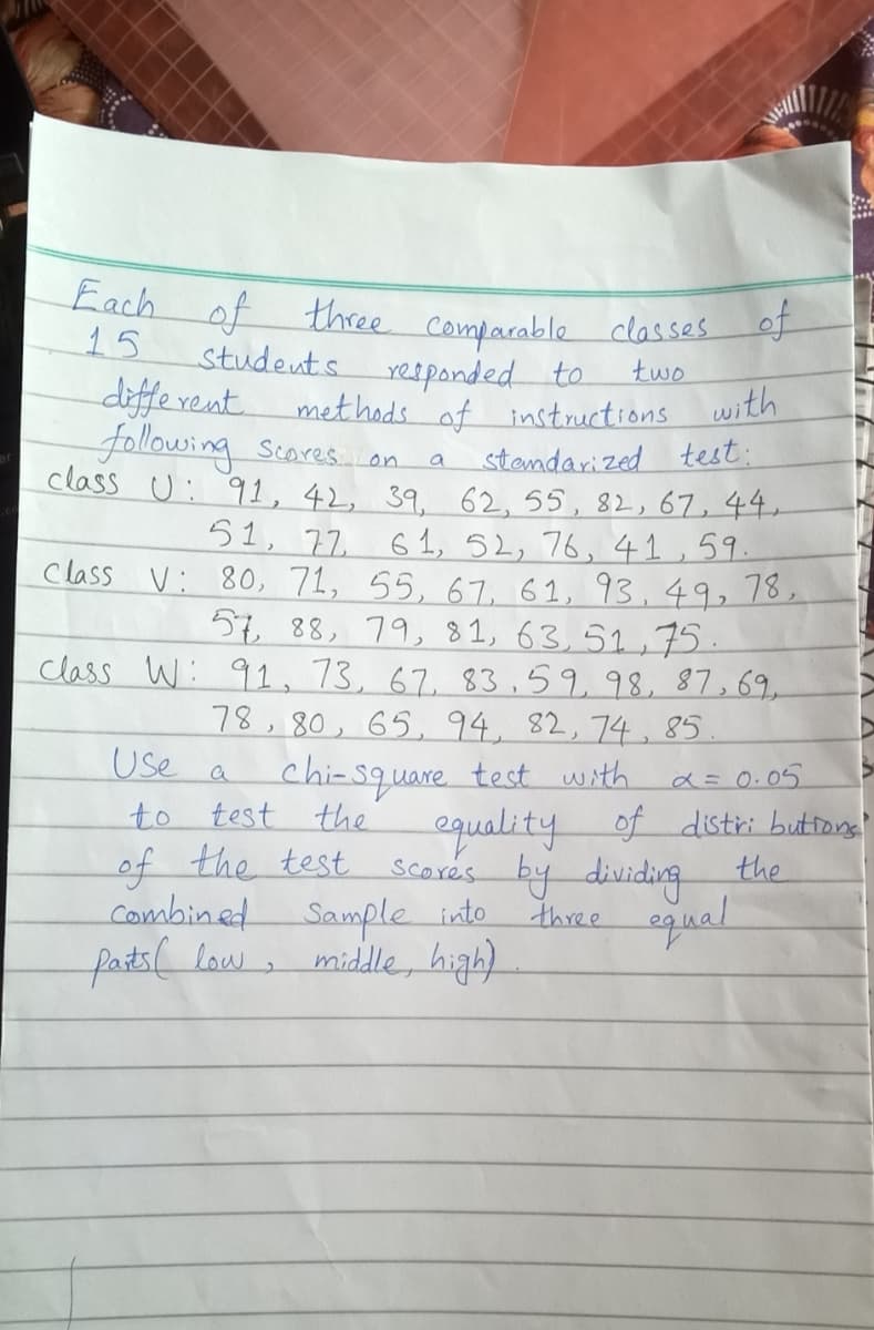 Each of three Comparable classes of
three Comparable classes of
15
studeuts
diffe vent.
following Scores. on
Yesponded to
two
met hods of instructions
with
stendarized test:
class U: 91, 42, 39. 62, 55, 82, 67,44.
a
51, 72
61, 52, 76, 41,59.
Class V: 80, 71, 55, 67, 61, 93,49, 78,
57 88, 79, 81, 63,52,75.
class W: 91,73, 67, 83,59,98, 87,69,
78,80, 65, 94, 82,74, 85
chi-square test with a=0.05
equality of distri buttong'
Scores by dividing the
Use
to test the
of the test
Combined Sample into
fats( law,
three
