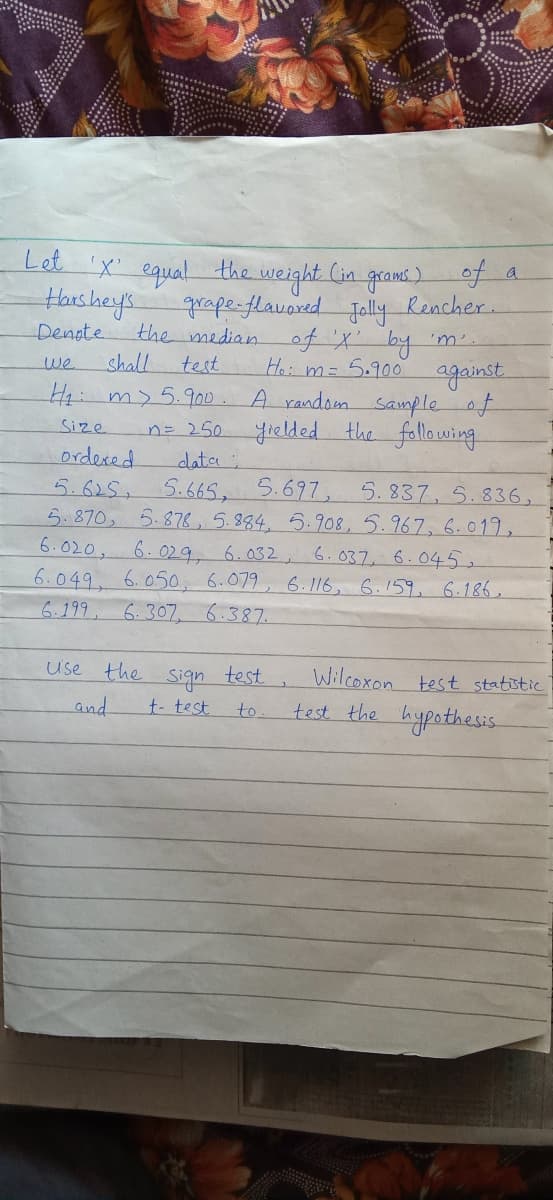 Let 'x' equal the weight Cin grams)F
grape-flavored ally Rencher.
the medianof X by 'm'.
Hai m= 5.900 against
A random sampleof
n= 250 yielded the following
a
Harshey's.
Denote
we
shall
test
44:m> 5.900.
Size
ordexed
data
5.625, 5.665, 5.697, 5.837, 5.836,
5.870, 5.878, 5.884, 5.908,5.967, 6.019,
6.020,
6.049. 6.050, 6.079, 6. 116, 6.159, 6.186,
6.199, 6.307, 6.387.
6.029, 6.032, 6.037, 6.045.
use the
sign
test
Wilcoxon test statistic
and
test the hypothesis
t- test
to
