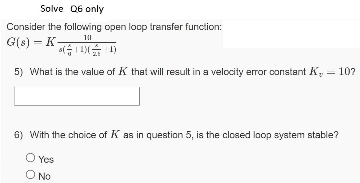 Solve Q6 only
Consider the following open loop transfer function:
10
G(s) = K
s(응+1)(
+1)
5) What is the value of K that will result in a velocity error constant K,
10?
6) With the choice of K as in question 5, is the closed loop system stable?
Yes
No
