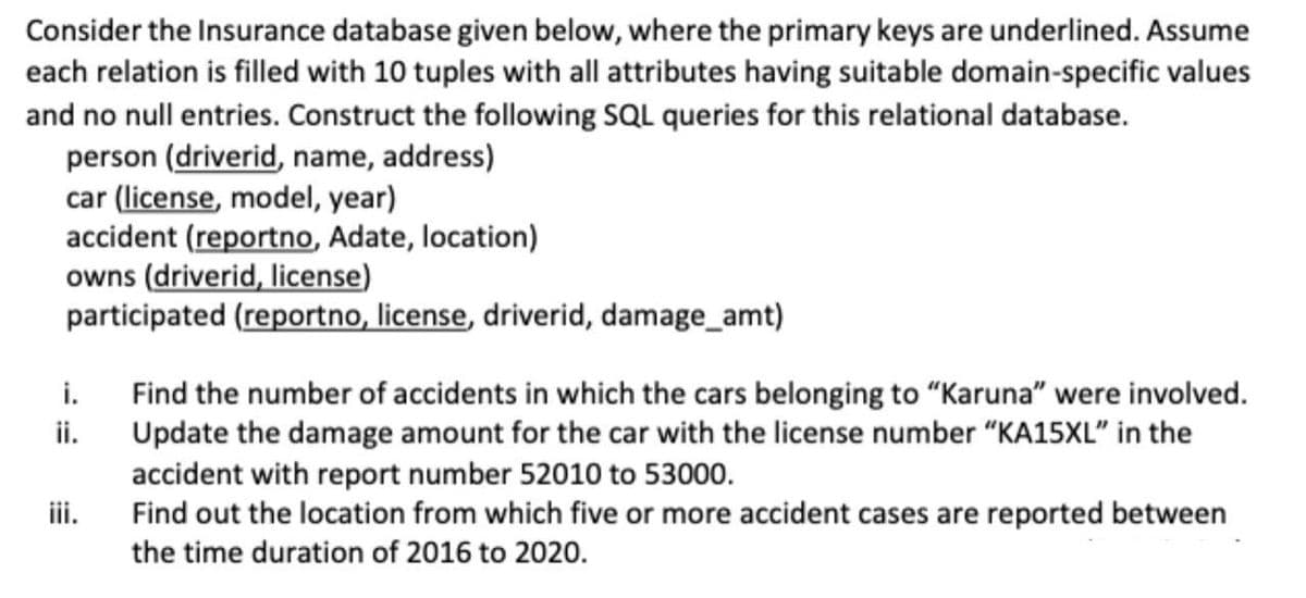 Consider the Insurance database given below, where the primary keys are underlined. Assume
each relation is filled with 10 tuples with all attributes having suitable domain-specific values
and no null entries. Construct the following SQL queries for this relational database.
person (driverid, name, address)
car (license, model, year)
accident (reportno, Adate, location)
owns (driverid, license)
participated (reportno, license, driverid, damage_amt)
Find the number of accidents in which the cars belonging to "Karuna" were involved.
Update the damage amount for the car with the license number "KA15XL" in the
accident with report number 52010 to 53000.
Find out the location from which five or more accident cases are reported between
the time duration of 2016 to 2020.
i.
ii.
iii.
