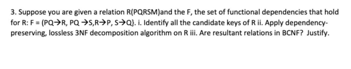 3. Suppose you are given a relation R(PQRSM)and the F, the set of functional dependencies that hold
for R: F = (PQ>R, PQ →S,R>P, S>Q}. i. Identify all the candidate keys of R ii. Apply dependency-
preserving, lossless 3NF decomposition algorithm on Riii. Are resultant relations in BCNF? Justify.
