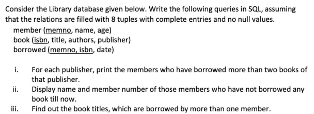 Consider the Library database given below. Write the following queries in SQL, assuming
that the relations are filled with 8 tuples with complete entries and no null values.
member (memno, name, age)
book (isbn, title, authors, publisher)
borrowed (memno, isbn, date)
For each publisher, print the members who have borrowed more than two books of
that publisher.
i.
ii.
Display name and member number of those members who have not borrowed any
book till now.
iii.
Find out the book titles, which are borrowed by more than one member.
