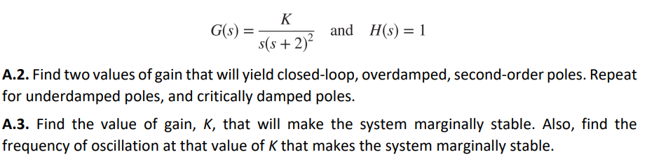 G(s): =
K
s(s+ 2)²
and H(s) = 1
A.2. Find two values of gain that will yield closed-loop, overdamped, second-order poles. Repeat
for underdamped poles, and critically damped poles.
A.3. Find the value of gain, K, that will make the system marginally stable. Also, find the
frequency of oscillation at that value of K that makes the system marginally stable.