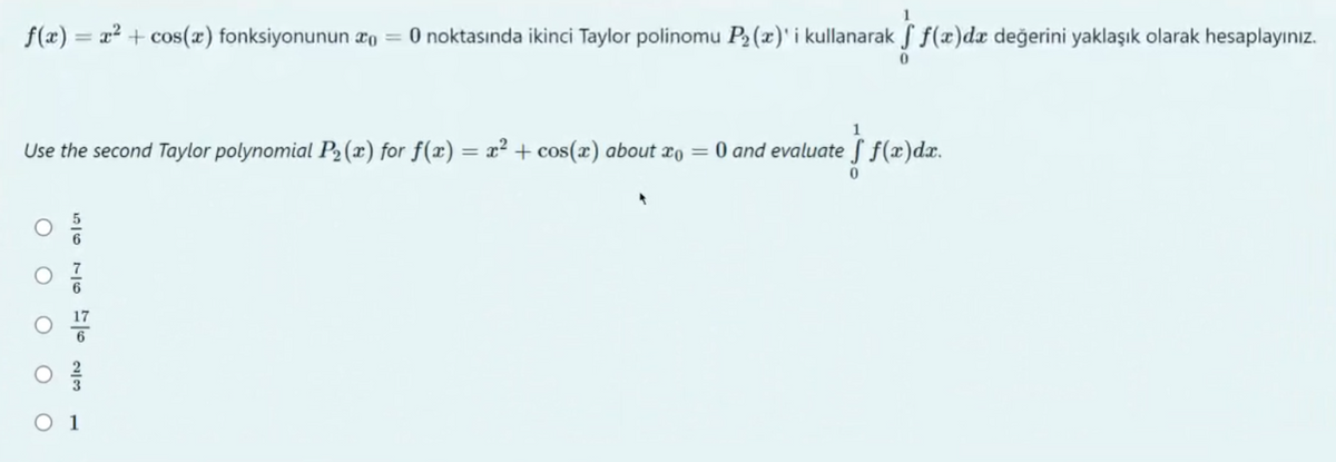 f(x)= x² + cos(x) fonksiyonunun xo = 0 noktasında ikinci Taylor polinomu P₂ (x)' i kullanarak f f(x)da değerini yaklaşık olarak hesaplayınız.
1
Use the second Taylor polynomial P₂ (x) for f(x) = x² + cos(x) about x = 0 and evaluate f f(x)dx.
= } f(x)
0
O O
O
WIN a a a
1