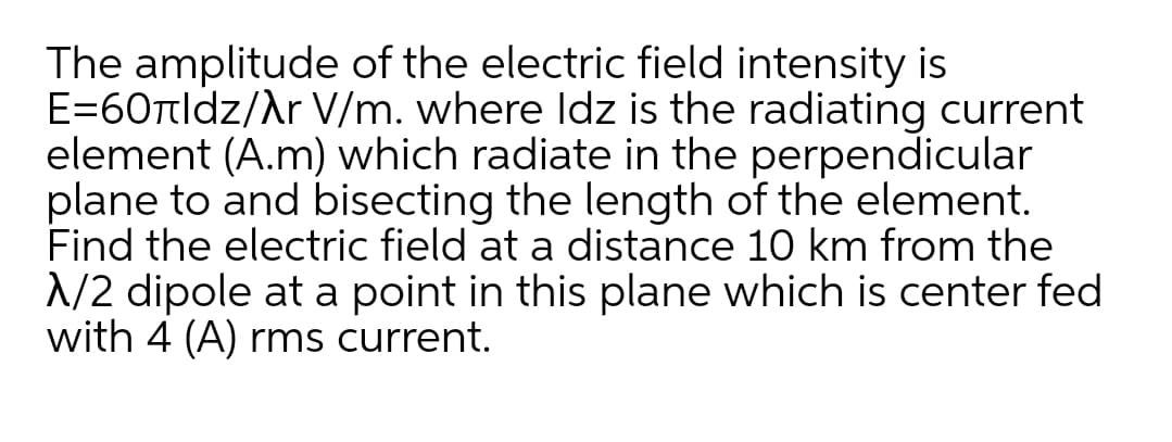 The amplitude of the electric field intensity is
E=60ttldz/Ar V/m. where ldz is the radiating current
element (A.m) which radiate in the perpendicular
plane to and bisecting the length of the element.
Find the electric field at a distance 10 km from the
1/2 dipole at a point in this plane which is center fed
with 4 (A) rms current.
