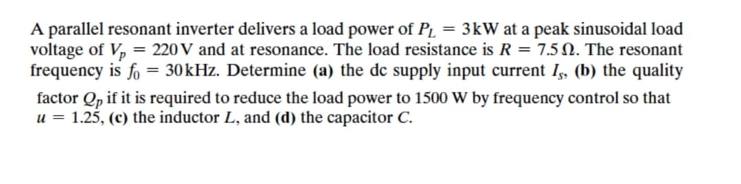 A parallel resonant inverter delivers a load power of PL = 3kW at a peak sinusoidal load
voltage of V, = 220 V and at resonance. The load resistance is R = 7.5 N. The resonant
frequency is fo = 30kHz. Determine (a) the de supply input current I, (b) the quality
factor Qp if it is required to reduce the load power to 1500 W by frequency control so that
u = 1.25, (c) the inductor L, and (d) the capacitor C.
