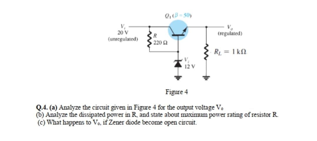 Q, (B = 50)
20 V
(unregulated)
R
(regulated)
220 2
= 1 kN.
V
12 V
Figure 4
Q.4. (a) Analyze the circuit given in Figure 4 for the output voltage V.
(b) Analyze the dissipated power in R, and state about maximum power rating of resistor R.
(c) What happens to Vo, if Zener diode become open circuit.
