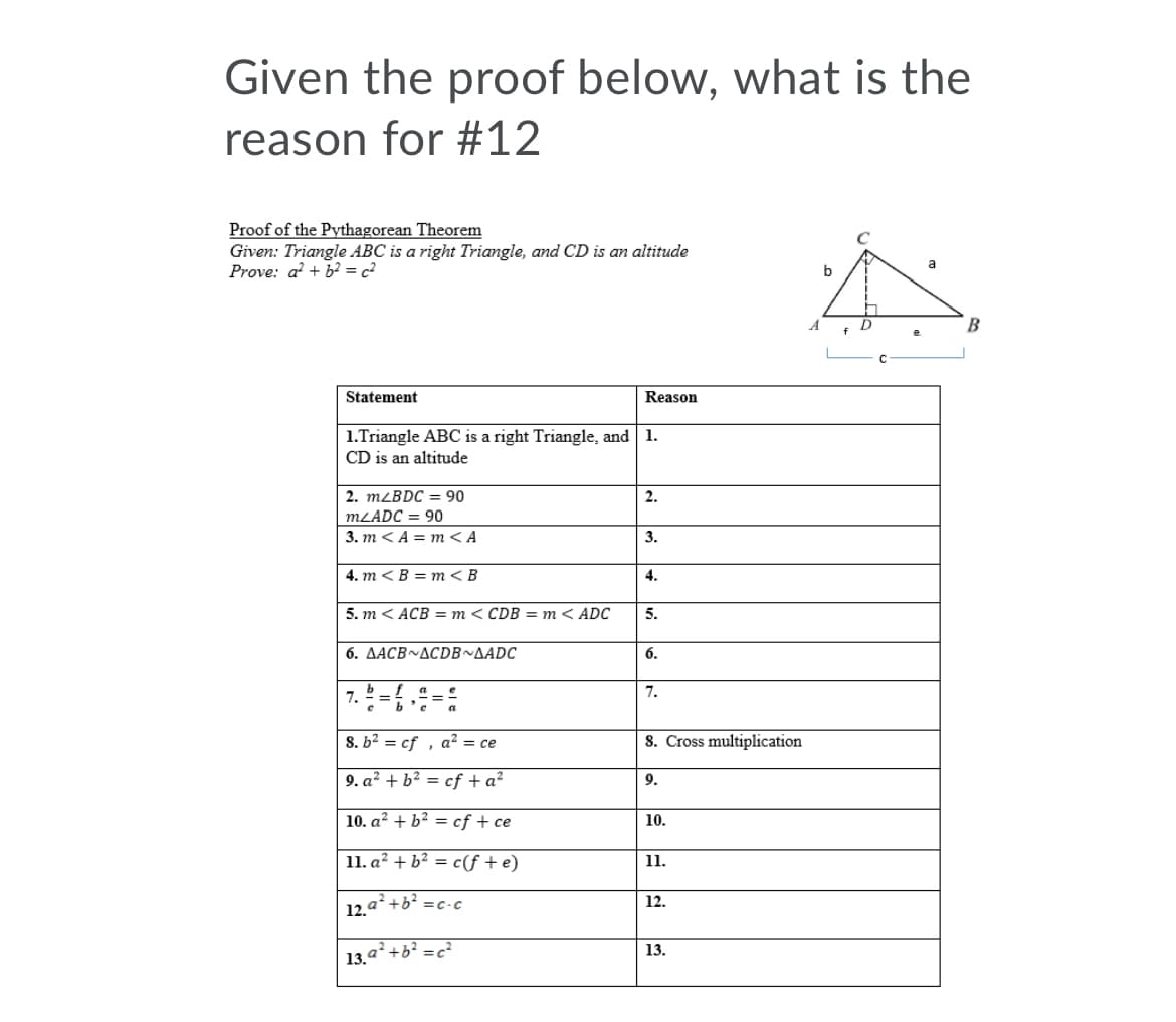 Given the proof below, what is the
reason for #12
Proof of the Pythagorean Theorem
Given: Triangle ABC is a right Triangle, and CD is an altitude
Prove: a + b2 = c²
a
b
Statement
Reason
1.Triangle ABC is a right Triangle, and 1.
CD is an altitude
2. MLBDC = 90
2.
MLADC = 90
3. m <A = m<A
3.
4. т < В %3D т< В
4.
5. т < ACB — т<CDB — т< ADC
5.
6. ΔACB~ΔCDB ~ΔADC
6.
b_f
7.
7.
%3D
S. b? = cf , a? = ce
S. Cross multiplication
9. a? + b? = cf + a²
9.
10. a? + b? =
cf + ce
10.
11. a? + b² = c(f + e)
11.
12. a+b =c-c
12.
13.
13.a?
