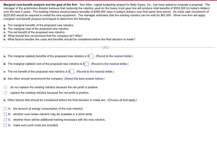 Marginal cost-benefit analysis and the goal of the firm Ken Allen, capital budgeting analyst for Bally Gears, Inc., has been asked to evaluate a proposal. The
manager of the automotive division believes that replacing the robotics used on the heavy truck gear line will produce total benefits of $552,000 (in today's dollars)
over the next 5 years. The existing robotics would produce benefits of $385,000 (also in today's dollars) over that same time period. An initial cash investment of
$220,800 would be required to install the new equipment. The manager estimates that the existing robotics can be sold for $63,000. Show how Ken will apply
marginal cost-benefit analysis techniques to determine the following:
a. The marginal benefits of the proposed new robotics.
b. The marginal cost of the proposed new robotics.
c. The net benefit of the proposed new robotics.
d. What should Ken recommend that the company do? Why?
e. What factors besides the costs and benefits should be considered before the final decision is made?
a. The marginal (added) benefits of the proposed new robotics is $[
(Round to the nearest dollar.)
b. The marginal (added) cost of the proposed new robotics is $. (Round to the nearest dollar.)
c. The net benefit of the proposed new robotics is $. (Round to the nearest dollar.)
d. Ken Allen should recommend the company (Select the best answer below.)
do not replace the existing robotics because the net profit is positive.
replace the existing robotics because the net profit is positive.
o. Other factors that should be considered before the final decision is made are: (Choose all that apply.)
A. the amount of energy consumption of the new robotics.
B. whether even better robotics may be available in a short while.
c. whether there wll be additional training necessary with the new robotics.
D. make sure sunk costs are included.
