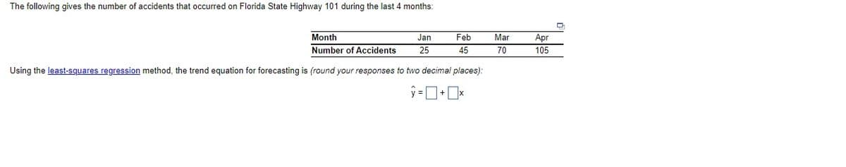 The following gives the number of accidents that occurred on Florida State Highway 101 during the last 4 months:
Month
Jan
Feb
Mar
Apr
Number of Accidents
25
45
70
105
Using the least-squares regression method, the trend equation for forecasting is (round your responses to two decimal places):
