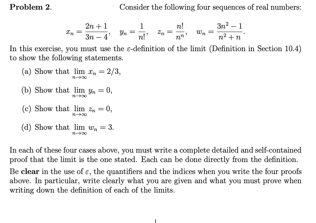 Problem 2.
Consider the following four sequences of real numbers:
2n + 1
1
n!
3n?
1
Yn =
n!
Wn
Зп — 4'
nn'
n2 +n
In this exercise, you must use the e-definition of the limit (Definition in Section 10.4)
to show the following statements.
(a) Show that lim xn = 2/3,
(b) Show that lim yn = 0,
(c) Show that lim zn = 0,
(d) Show that lim wn = 3.
In each of these four cases above, you must write a complete detailed and self-contained
proof that the limit is the one stated. Each can be done directly from the definition.
Be clear in the use of ɛ, the quantifiers and the indices when you write the four proofs
above. In particular, write clearly what you are given and what you must prove when
writing down the definition of each of the limits.
6.
