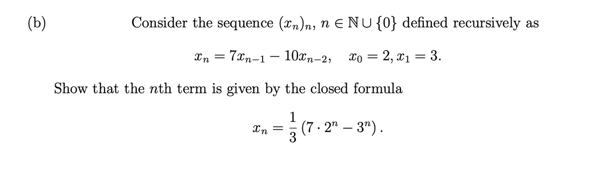 (b)
Consider the sequence (xn)n, n E NU{0} defined recursively as
Xn = 7xn-1 – 10xn-2;
xo = 2, x1
3.
Show that the nth term is given by the closed formula
1
(7 · 2" – 3").
Xn

