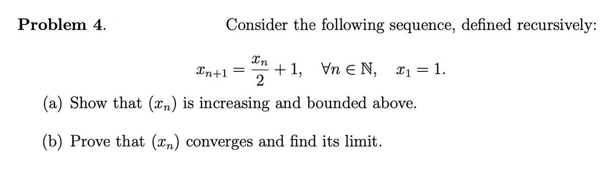 Problem 4.
Consider the following sequence, defined recursively:
+ 1, Vn E N, x1 = 1.
2
Xn+1
(a) Show that (xn) is increasing and bounded above.
(b) Prove that (xn) converges and find its limit.
