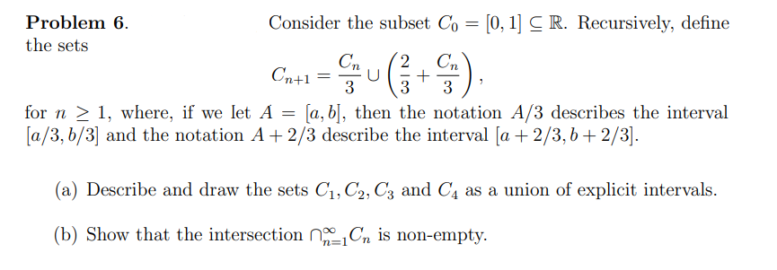 Problem 6.
Consider the subset Co = [0, 1]CR. Recursively, define
the sets
Cn
Cn
Cn+1 =u(
3
3
[a, b], then the notation A/3 describes the interval
for n > 1, where, if we let A
[a/3, b/3] and the notation A+ 2/3 describe the interval [a + 2/3, b+2/3].
(a) Describe and draw the sets C1, C2, C3 and C4 as a union of explicit intervals.
(b) Show that the intersection NCn is non-empty.
