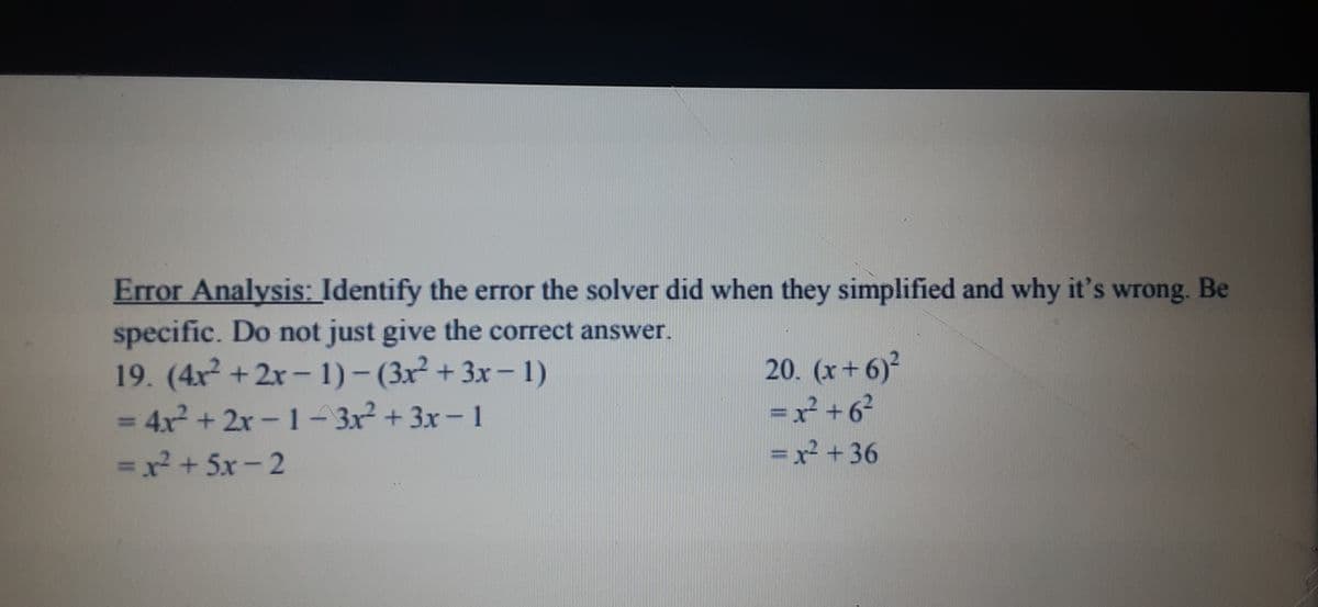 Error Analysis: Identify the error the solver did when they simplified and why it's wrong. Be
specific. Do not just give the correct answer.
19. (4r +2r- 1) – (3x² + 3x- 1)
= 4x + 2x -1- 3x² + 3x- 1
20. (x+ 6)
=x +6?
= x2 +36
%3D
%3D
=x? + 5x-2
