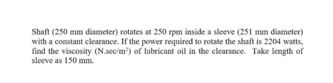 Shaft (250 mm diameter) rotates at 250 rpm inside a sleeve (251 mm diameter)
with a constant clearance. If the power required to rotate the shaft is 2204 watts,
find the viscosity (N.sec/m2) of lubricant oil in the clearance. Take length of
sleeve as 150 mm.
