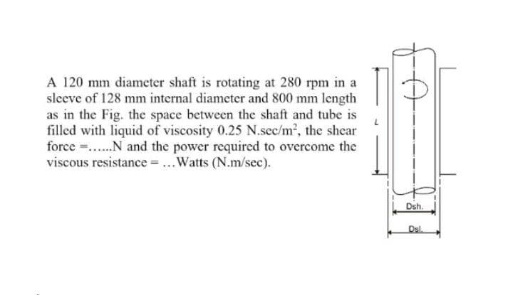 A 120 mm diameter shaft is rotating at 280 rpm in a
sleeve of 128 mm internal diameter and 800 mm length
as in the Fig. the space between the shaft and tube is
filled with liquid of viscosity 0.25 N.sec/m2, the shcar
force ..N and the power required to overcome the
viscous resistance ...Watts (N.m/sec).
Dsh.
Dsl.

