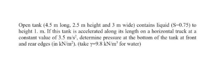 Open tank (4.5 m long, 2.5 m height and 3 m wide) contains liquid (S-0.75) to
height 1. m. If this tank is accelerated along its length on a horizontal truck at a
constant value of 3.5 m/s', determine pressure at the bottom of the tank at front
and rear edges (in kN/m²). (take y-9.8 kN/m' for water)
