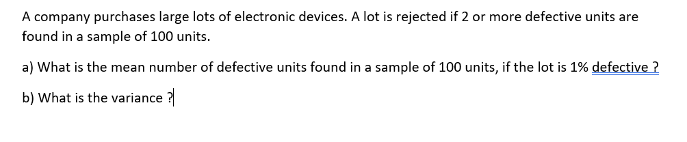 A company purchases large lots of electronic devices. A lot is rejected if 2 or more defective units are
found in a sample of 100 units.
a) What is the mean number of defective units found in a sample of 100 units, if the lot is 1% defective ?
b) What is the variance ?
