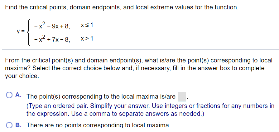 Find the critical points, domain endpoints, and local extreme values for the function.
- x2 - 9x + 8,
y =
x² + 7x - 8,
x> 1
From the critical point(s) and domain endpoint(s), what is/are the point(s) corresponding to local
maxima? Select the correct choice below and, if necessary, fill in the answer box to complete
your choice.
O A. The point(s) corresponding to the local maxima islare
(Type an ordered pair. Simplify your answer. Use integers or fractions for any numbers in
the expression. Use a comma to separate answers as needed.)
O B. There are no points corresponding to local maxima.
