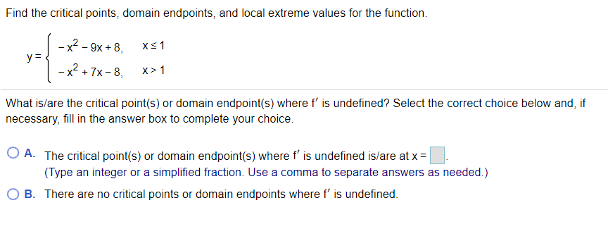 Find the critical points, domain endpoints, and local extreme values for the function.
-x2 - 9x + 8,
Xs1
y =
- x +7x - 8,
x²
x> 1
What is/are the critical point(s) or domain endpoint(s) where f' is undefined? Select the correct choice below and, if
necessary, fill in the answer box to complete your choice.
O A. The critical point(s) or domain endpoint(s) where f' is undefined is/are at x =
(Type an integer or a simplified fraction. Use a comma to separate answers as needed.)
B. There are no critical points or domain endpoints where f' is undefined.
