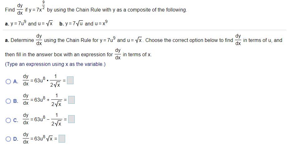 Find
if y = 7x by using the Chain Rule with y as a composite of the following.
dx
a. y = 7u° and u= /x b. y = 7Vũ and u=x°
dy
dy
a. Determine
using the Chain Rule for y = 7u° and u = Vx. Choose the correct option below to find
dx
in terms of u, and
dx
dy
then fill in the answer box with an expression for
in terms of x.
dx
(Type an expression using x as the variable.)
dy
1
O A.
- 63u°
dx
dy
63u° +
dx
1
В.
2x
dy
1
: 63u8-
dx
2Vx
dy
D.
= 63u° Vx =
dx
O IN
