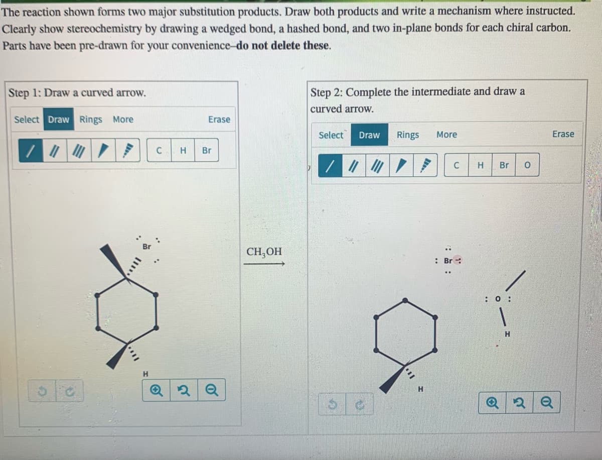 The reaction shown forms two major substitution products. Draw both products and write a mechanism where instructed.
Clearly show stereochemistry by drawing a wedged bond, a hashed bond, and two in-plane bonds for each chiral carbon.
Parts have been pre-drawn for your convenience-do not delete these.
Step 1: Draw a curved arrow.
Step 2: Complete the intermediate and draw a
curved arrow.
Select Draw Rings More
Erase
Select
Draw
Rings
More
Erase
Br
C
H
Br
CH,OH
: Br :
: 0 :
H
H.
