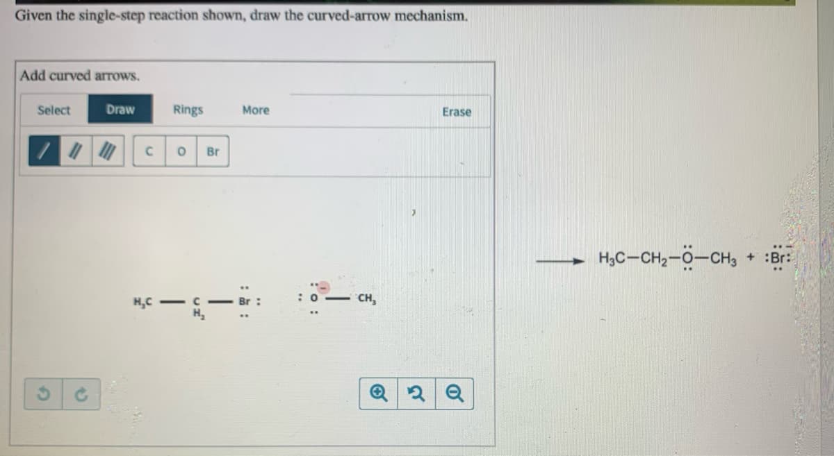 Given the single-step reaction shown, draw the curved-arrow mechanism.
Add curved arrows.
Select
Draw
Rings
More
Erase
Br
H,C-CH2-0-CH, + :Br:
:0- CH,
H,C - C
:o:
