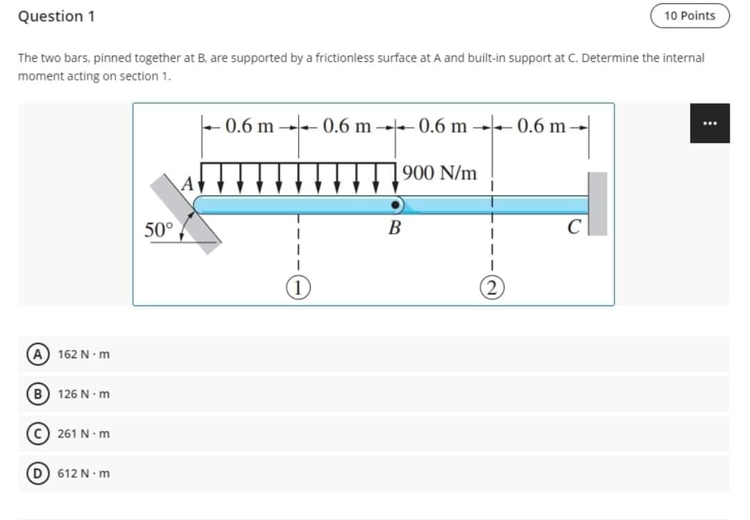 Question 1
10 Points
The two bars, pinned together at B, are supported by a frictionless surface at A and built-in support at C. Determine the internal
moment acting on section 1.
+ 0.6 m -- 0.6 m - 0.6 m 0.6 m-
...
900 N/m
50°
В
A 162 N• m
126 N. m
261 N. m
612 N. m
