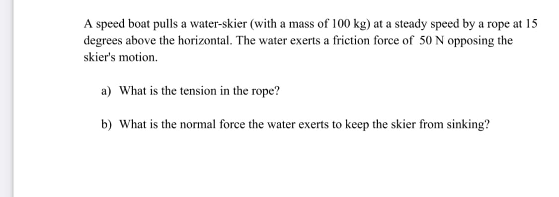 A speed boat pulls a water-skier (with a mass of 100 kg) at a steady speed by a rope at 15
degrees above the horizontal. The water exerts a friction force of 50 N opposing the
skier's motion.
a) What is the tension in the rope?
b) What is the normal force the water exerts to keep the skier from sinking?

