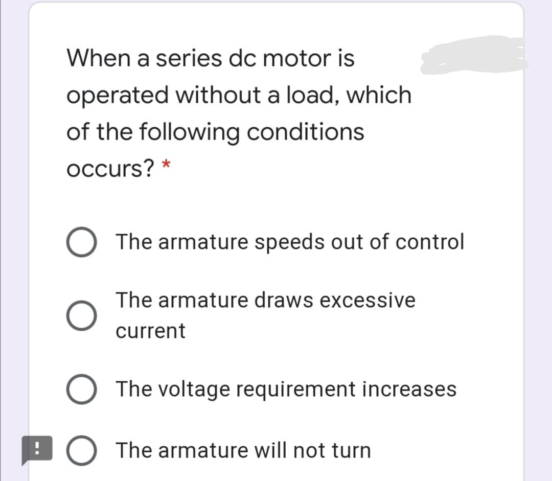When a series dc motor is
operated without a load, which
of the following conditions
occurs? *
O The armature speeds out of control
The armature draws excessive
current
O The voltage requirement increases
O The armature will not turn
O O O
