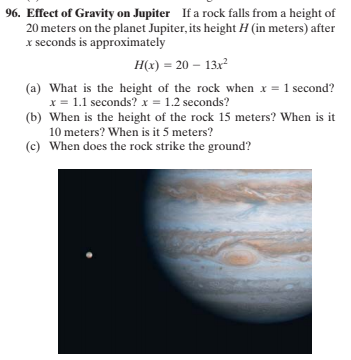 96. Effect of Gravity on Jupiter If a rock falls from a height of
20 meters on the planet Jupiter, its height H (in meters) after
x seconds is approximately
H(x) = 20 – 13x?
(a) What is the height of the rock when x = 1 second?
x = 1.1 seconds? x = 1.2 seconds?
(b) When is the height of the rock 15 meters? When is it
10 meters? When is it 5 meters?
(c) When does the rock strike the ground?
