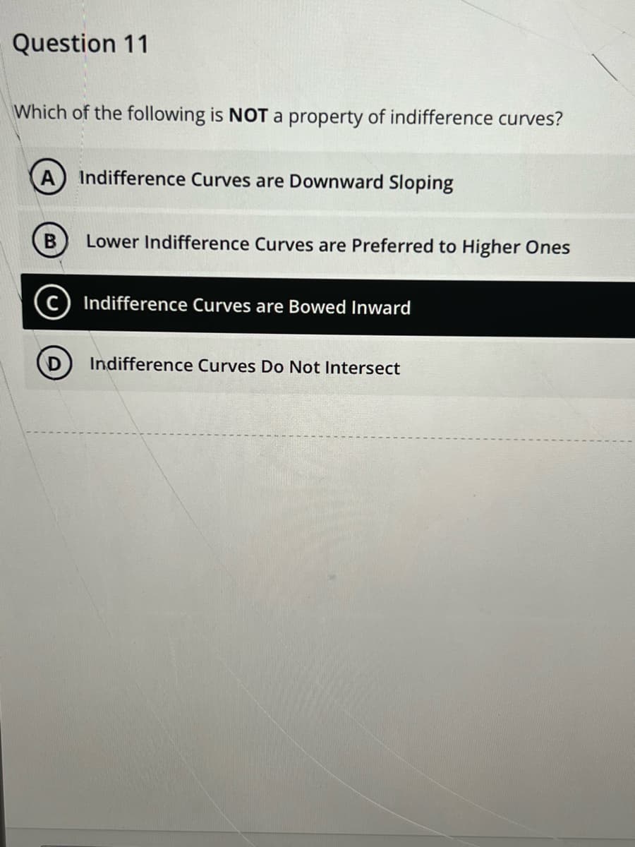Question 11
Which of the following is NOT a property of indifference curves?
A) Indifference Curves are Downward Sloping
B
D
Lower Indifference Curves are Preferred to Higher Ones
Indifference Curves are Bowed Inward
Indifference Curves Do Not Intersect