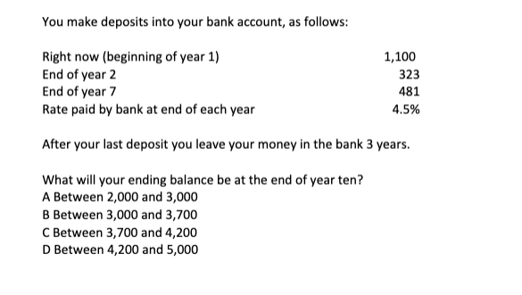 You make deposits into your bank account, as follows:
Right now (beginning of year 1)
End of year 2
End of year 7
Rate paid by bank at end of each year
After your last deposit you leave your money in the bank 3 years.
What will your ending balance be at the end of year ten?
A Between 2,000 and 3,000
B Between 3,000 and 3,700
C Between 3,700 and 4,200
D Between 4,200 and 5,000
1,100
323
481
4.5%