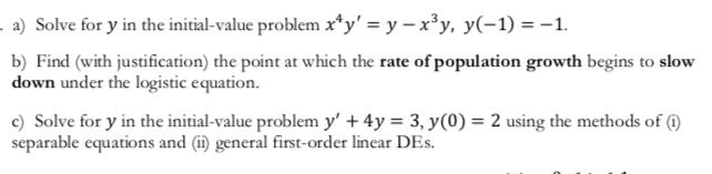 a) Solve for y in the initial-value problem x'y' = y -x3y, y(-1) =-1.
b) Find (with justification) the point at which the rate of population growth begins to slow
down under the logistic equation.
c) Solve for y in the initial-value problem y' +4y = 3, y(0) = 2 using the methods of (0)
separable equations and (i) general first-order linear DEs
