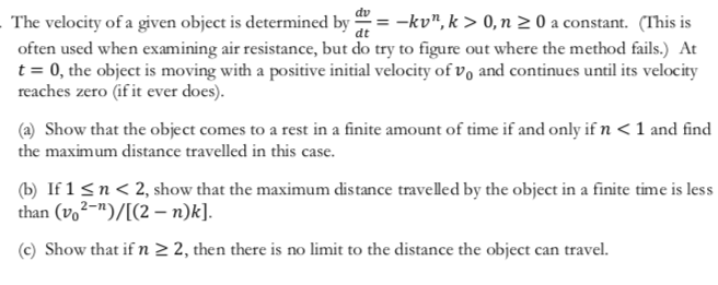 The velocity of a given object is determined by -kv", k >> 0, n 2 0 a constant. (This is
often used when examining air resistance, but do try to figure out where the method fails.) At
t 0, the object is moving with a positive initial velocity of vo and continues until its velocity
reaches zero (if it ever does)
(a) Show that the object comes to a rest in a finite amount of time if and only if n < 1 and find
the maximum distance travelled in this case
(b If 1 n2, show that the maximum distance travelled by the object in a finite time is less
than (vo2-)/[(2- n)k].
(c) Show that if n 2 2, then there is no limit to the distance the object can travel
