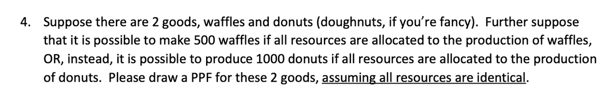 4. Suppose there are 2 goods, waffles and donuts (doughnuts, if you're fancy). Further suppose
that it is possible to make 500 waffles if all resources are allocated to the production of waffles,
OR, instead, it is possible to produce 1000 donuts if all resources are allocated to the production
of donuts. Please draw a PPF for these 2 goods, assuming all resources are identical.
