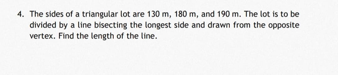 4. The sides of a triangular lot are 130 m, 180 m, and 190 m. The lot is to be
divided by a line bisecting the longest side and drawn from the opposite
vertex. Find the length of the line.
