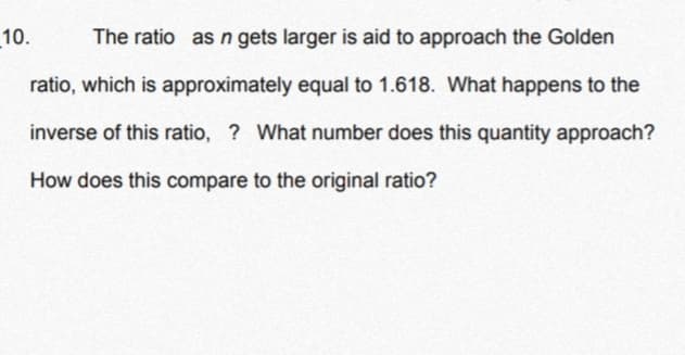 10.
The ratio as n gets larger is aid to approach the Golden
ratio, which is approximately equal to 1.618. What happens to the
inverse of this ratio, ? What number does this quantity approach?
How does this compare to the original ratio?
