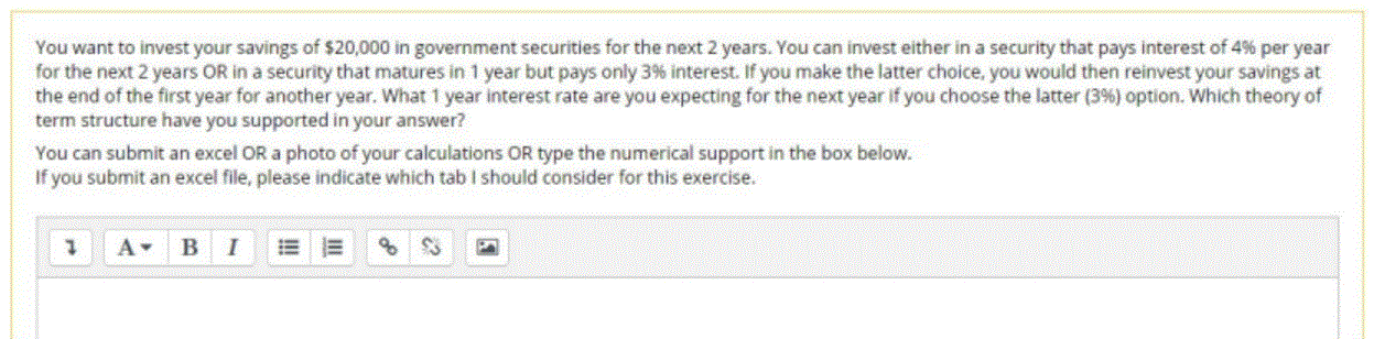 You want to invest your savings of $20,000 in government securities for the next 2 years. You can invest either in a security that pays interest of 4% per year
for the next 2 years OR in a security that matures in 1 year but pays only 3% interest. If you make the latter choice, you would then reinvest your savings at
the end of the first year for another year. What 1 year interest rate are you expecting for the next year if you choose the latter (3%) option. Which theory of
term structure have you supported in your answer?
You can submit an excel OR a photo of your calculations OR type the numerical support in the box below.
If you submit an excel file, please indicate which tab I should consider for this exercise.
B
