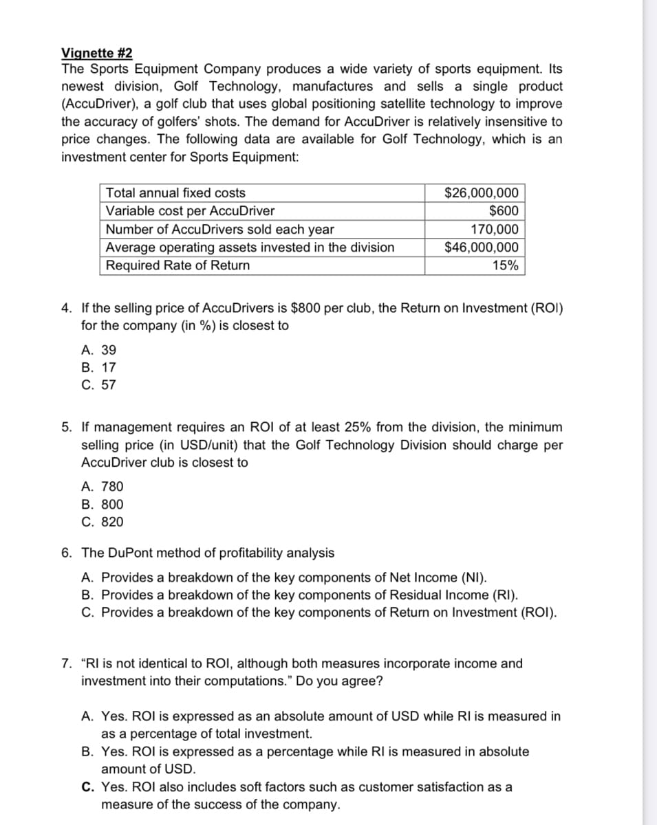 Vignette #2
The Sports Equipment Company produces a wide variety of sports equipment. Its
newest division, Golf Technology, manufactures and sells a single product
(AccuDriver), a golf club that uses global positioning satellite technology to improve
the accuracy of golfers' shots. The demand for AccuDriver is relatively insensitive to
price changes. The following data are available for Golf Technology, which is an
investment center for Sports Equipment:
Total annual fixed costs
Variable cost per AccuDriver
Number of Accu Drivers sold each year
Average operating assets invested in the division
Required Rate of Return
4. If the selling price of AccuDrivers is $800 per club, the Return on Investment (ROI)
for the company (in %) is closest to
A. 39
B. 17
C. 57
$26,000,000
$600
170,000
$46,000,000
15%
5. If management requires an ROI of at least 25% from the division, the minimum
selling price (in USD/unit) that the Golf Technology Division should charge per
AccuDriver club is closest to
A. 780
B. 800
C. 820
6. The DuPont method of profitability analysis
A. Provides a breakdown of the key components of Net Income (NI).
B. Provides a breakdown of the key components of Residual Income (RI).
C. Provides a breakdown of the key components of Return on Investment (ROI).
7. "RI is not identical to ROI, although both measures incorporate income and
investment into their computations." Do you agree?
A. Yes. ROI is expressed as an absolute amount of USD while Rl is measured in
as a percentage of total investment.
B. Yes. ROI is expressed as a percentage while RI is measured in absolute
amount of USD.
C. Yes. ROI also includes soft factors such as customer satisfaction as a
measure of the success of the company.