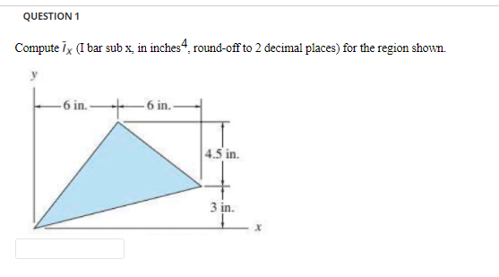 QUESTION 1
Compute Tx (I bar sub x, in inches“, round-off to 2 decimal places) for the region shown.
-6 in. -
-6 in.-
4.5 in.
3 in.
