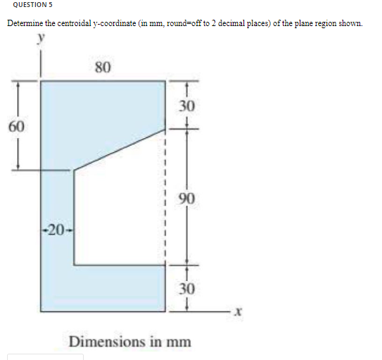 QUESTION 5
Determine the centroidal y-coordinate (in mm, round=off to 2 decimal places) of the plane region shown.
80
30
60
90
-20-
30
Dimensions in mm
