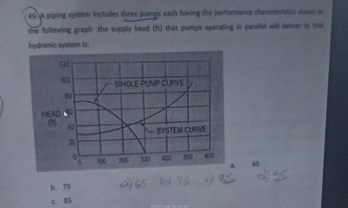 piping system includes three pumps each having the performance characteristics shown in
the following graph the supply head (ft) that pumps operating in parallel will deliver to thid
hydronic system is:
120
100
80
HEAD 40
(0)
40
20
b. 75
c.
85
100
SINGLE PUMP CURVE
200 300
SYSTEM CURVE
400
500 600
a) 65 b) 5
2022/09/17 12:12
985