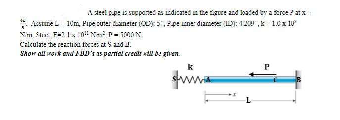 A steel pipe is supported as indicated in the figure and loaded by a force P at x =
Assume L = 10m, Pipe outer diameter (OD): 5", Pipe inner diameter (ID): 4.209", k=1.0 x 10³
N/m, Steel: E-2.1 x 10¹1 N/m², P= 5000 N.
Calculate the reaction forces at S and B.
Show all work and FBD's as partial credit will be given.
k
www.
X
P