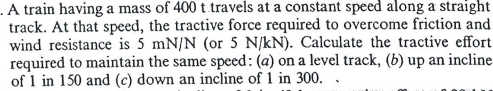 .A train having a mass of 400 t travels at a constant speed along a straight
track. At that speed, the tractive force required to overcome friction and
wind resistance is 5 mN/N (or 5 N/kN). Calculate the tractive effort
required to maintain the same speed: (a) on a level track, (b) up an incline
of 1 in 150 and (c) down an incline of 1 in 300..