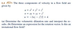 6.4 e The three components of velocity in a flow field are
given by
u-* + y? +2
v = xy + yz + 2
w = -3xz - 2/2 + 4
(a) Determine the volumetric dilatation rate and interpret the re-
sults. (b) Determine an expression for the rotation vector. Is this an
irrotational flow field?
