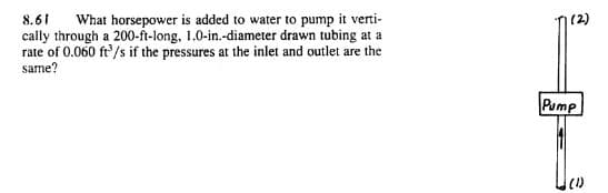 8.61
cally through a 200-ft-long, 1.0-in.-diameter drawn tubing at a
rate of 0.060 ft'/s if the pressures at the inlet and outlet are the
same?
What horsepower is added to water to pump it verti-
Pump
