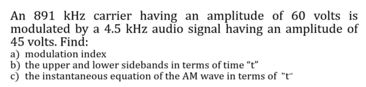 An 891 kHz carrier having an amplitude of 60 volts is
modulated by a 4.5 kHz audio signal having an amplitude of
45 volts. Find:
a) modulation index
b) the upper and lower sidebands in terms of time "t"
c) the instantaneous equation of the AM wave in terms of "t"