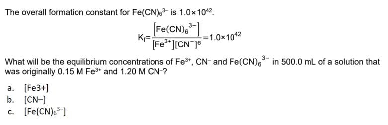 The overall formation constant for Fe(CN)6³ is 1.0x1042.
K₁=
[Fe(CN)6³-]
[Fe³+][CN16
=1.0x104²
3-
What will be the equilibrium concentrations of Fe³+, CN- and Fe(CN)6³ in 500.0 mL of a solution that
was originally 0.15 M Fe³+ and 1.20 M CN-?
a. [Fe3+]
b. [CN-]
c. [Fe(CN)6³-]